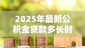2025年最新公积金贷款多长时间能批下来：公积金贷款审批周期要多久