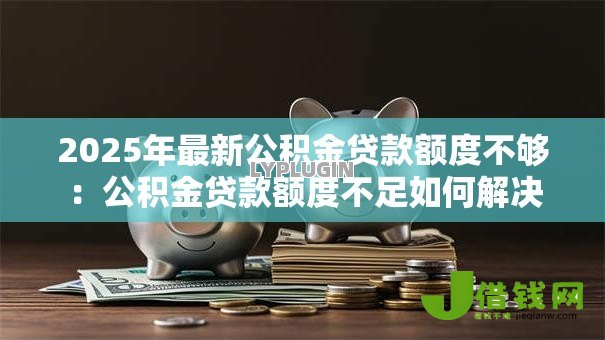 2025年最新公积金贷款额度不够:公积金贷款额度不足如何解决 2025年最新公积金贷款额度不够:公积金贷款额度不足如何解决