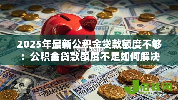 2025年最新公积金贷款额度不够:公积金贷款额度不足如何解决 2025年最新公积金贷款额度不够:公积金贷款额度不足如何解决