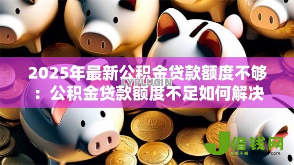 2025年最新公积金贷款额度不够:公积金贷款额度不足如何解决 2025年最新公积金贷款额度不够:公积金贷款额度不足如何解决