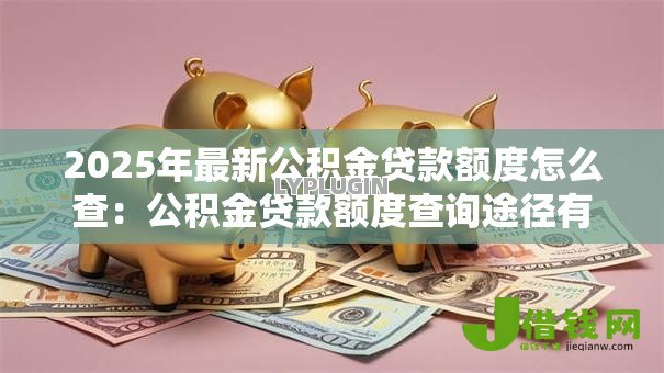 2025年最新公积金贷款额度怎么查:公积金贷款额度查询途径有哪些 2025年最新公积金贷款额度怎么查:公积金贷款额度查询途径有哪些