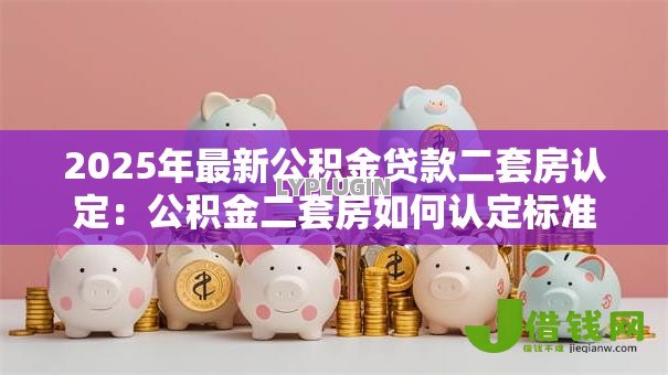 2025年最新公积金贷款二套房认定:公积金二套房如何认定标准 2025年最新公积金贷款二套房认定:公积金二套房如何认定标准