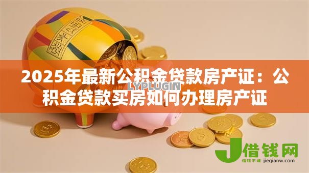 2025年最新公积金贷款房产证:公积金贷款买房如何办理房产证 2025年最新公积金贷款房产证:公积金贷款买房如何办理房产证