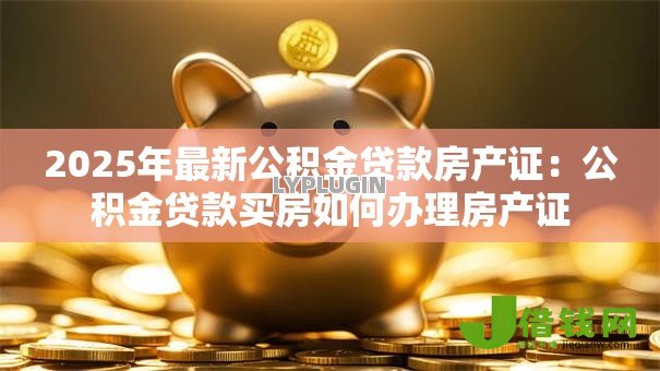 2025年最新公积金贷款房产证:公积金贷款买房如何办理房产证 2025年最新公积金贷款房产证:公积金贷款买房如何办理房产证