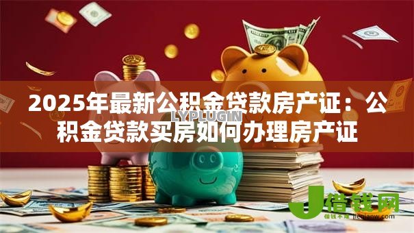 2025年最新公积金贷款房产证:公积金贷款买房如何办理房产证 2025年最新公积金贷款房产证:公积金贷款买房如何办理房产证