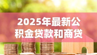 2025年最新公积金贷款和商贷:哪种房贷更划算 2025年最新公积金贷款和商贷:哪种房贷更划算