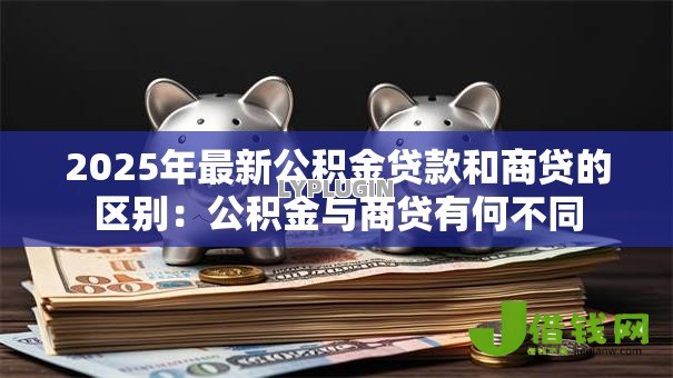 2025年最新公积金贷款和商贷的区别：公积金与商贷有何不同