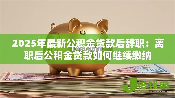 2025年最新公积金贷款后辞职：离职后公积金贷款如何继续缴纳