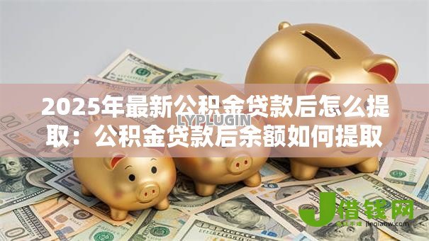 2025年最新公积金贷款后怎么提取:公积金贷款后余额如何提取 2025年最新公积金贷款后怎么提取:公积金贷款后余额如何提取