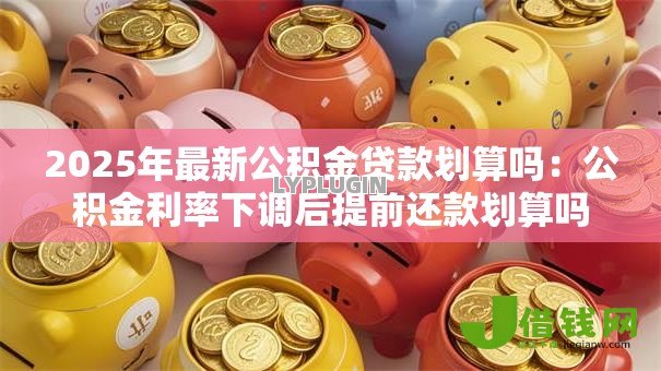 2025年最新公积金贷款划算吗：公积金利率下调后提前还款划算吗