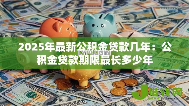 2025年最新公积金贷款几年:公积金贷款期限最长多少年 2025年最新公积金贷款几年:公积金贷款期限最长多少年
