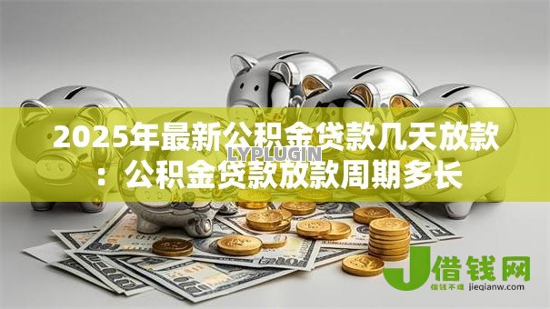 2025年最新公积金贷款几天放款:公积金贷款放款周期多长 2025年最新公积金贷款几天放款:公积金贷款放款周期多长