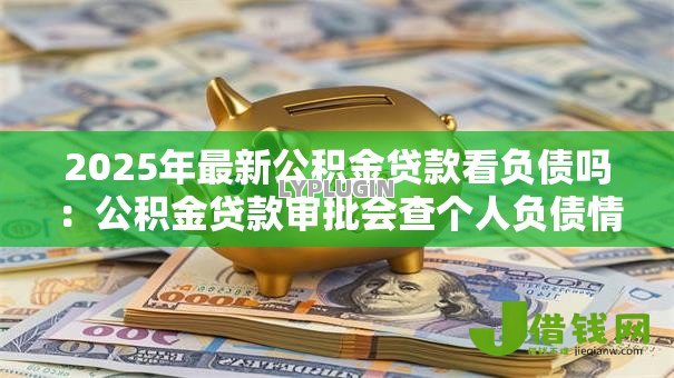 2025年最新公积金贷款看负债吗：公积金贷款审批会查个人负债情况吗
