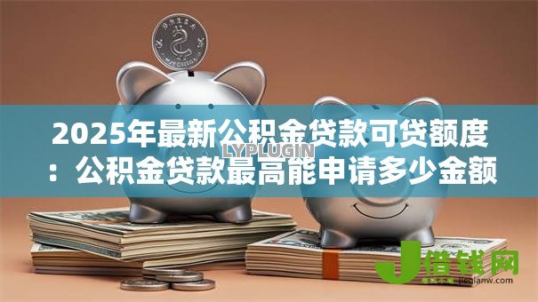 2025年最新公积金贷款可贷额度:公积金贷款最高能申请多少金额 2025年最新公积金贷款可贷额度:公积金贷款最高能申请多少金额