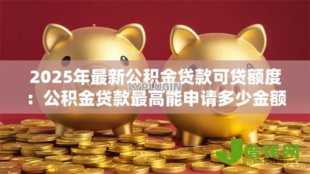 2025年最新公积金贷款可贷额度:公积金贷款最高能申请多少金额 2025年最新公积金贷款可贷额度:公积金贷款最高能申请多少金额