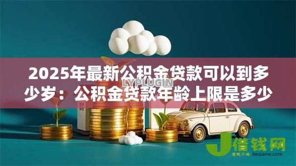 2025年最新公积金贷款可以到多少岁:公积金贷款年龄上限是多少 2025年最新公积金贷款可以到多少岁:公积金贷款年龄上限是多少