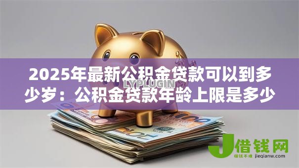 2025年最新公积金贷款可以到多少岁:公积金贷款年龄上限是多少 2025年最新公积金贷款可以到多少岁:公积金贷款年龄上限是多少