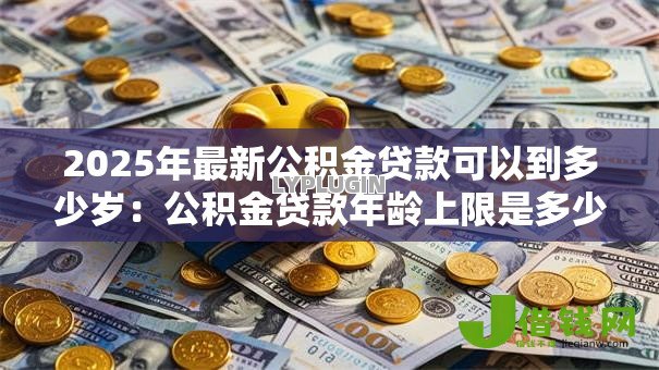 2025年最新公积金贷款可以到多少岁:公积金贷款年龄上限是多少 2025年最新公积金贷款可以到多少岁:公积金贷款年龄上限是多少