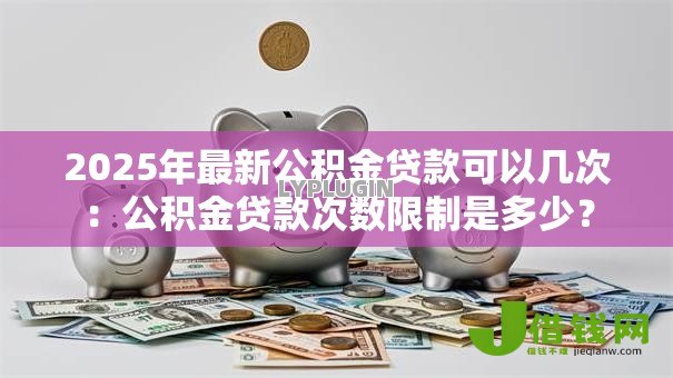 2025年最新公积金贷款可以几次:公积金贷款次数限制是多少? 2025年最新公积金贷款可以几次:公积金贷款次数限制是多少?