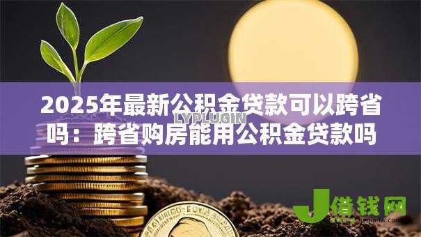 2025年最新公积金贷款可以跨省吗：跨省购房能用公积金贷款吗