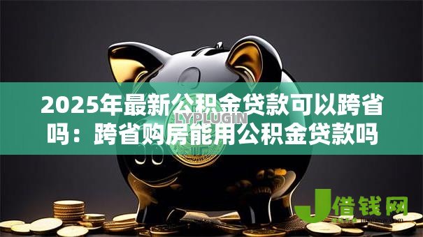 2025年最新公积金贷款可以跨省吗：跨省购房能用公积金贷款吗