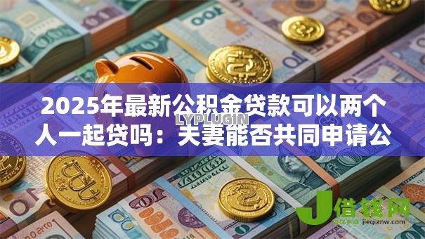 2025年最新公积金贷款可以两个人一起贷吗:夫妻能否共同申请公积金贷款 2025年最新公积金贷款可以两个人一起贷吗:夫妻能否共同申请公积金贷款