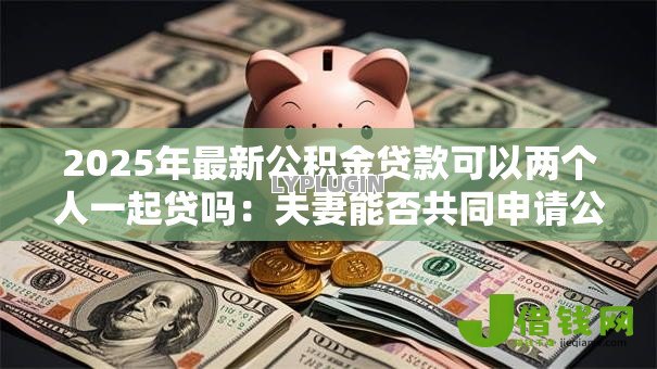 2025年最新公积金贷款可以两个人一起贷吗:夫妻能否共同申请公积金贷款 2025年最新公积金贷款可以两个人一起贷吗:夫妻能否共同申请公积金贷款