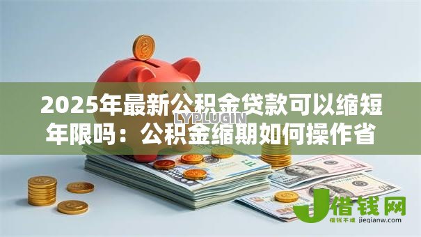 2025年最新公积金贷款可以缩短年限吗:公积金缩期如何操作省利息 2025年最新公积金贷款可以缩短年限吗:公积金缩期如何操作省利息