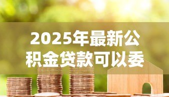 2025年最新公积金贷款可以委托他人办理吗：公积金贷款代办是否允许他人处理