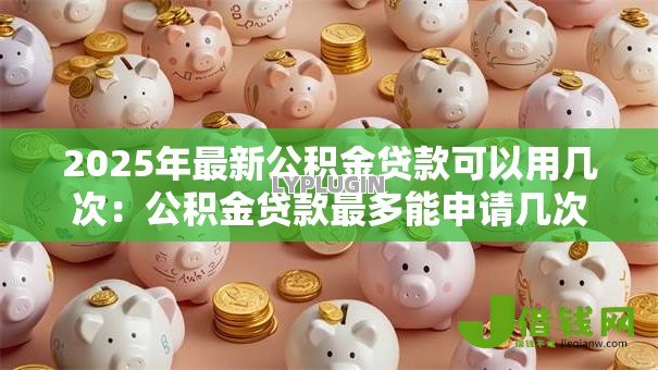 2025年最新公积金贷款可以用几次：公积金贷款最多能申请几次