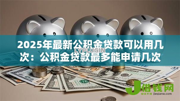 2025年最新公积金贷款可以用几次：公积金贷款最多能申请几次