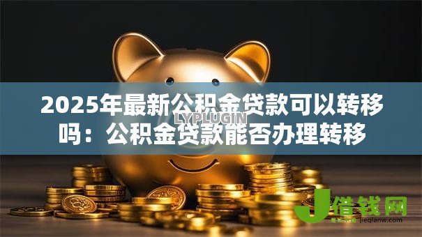 2025年最新公积金贷款可以转移吗:公积金贷款能否办理转移 2025年最新公积金贷款可以转移吗:公积金贷款能否办理转移