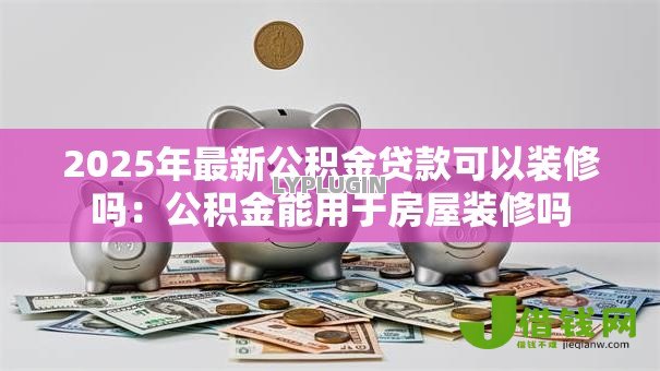 2025年最新公积金贷款可以装修吗:公积金能用于房屋装修吗 2025年最新公积金贷款可以装修吗:公积金能用于房屋装修吗