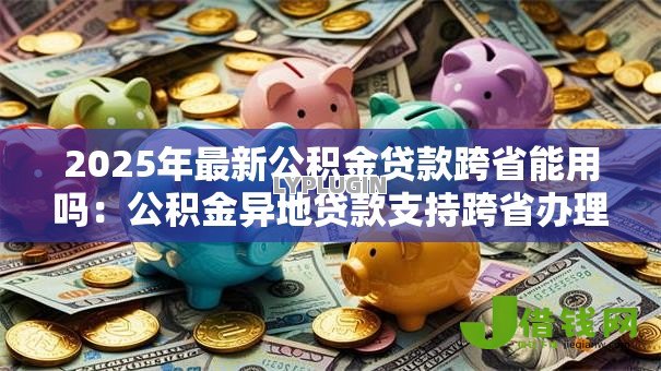 2025年最新公积金贷款跨省能用吗:公积金异地贷款支持跨省办理吗 2025年最新公积金贷款跨省能用吗:公积金异地贷款支持跨省办理吗