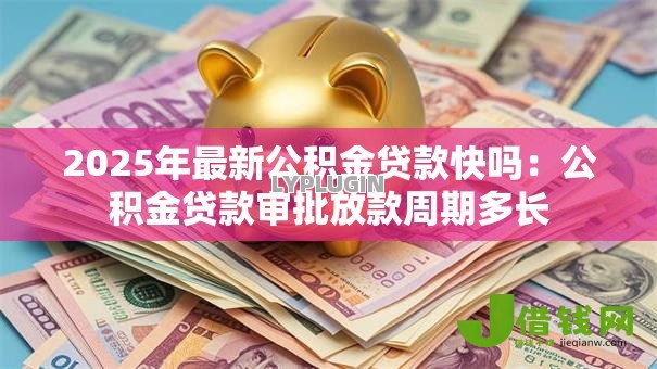 2025年最新公积金贷款快吗:公积金贷款审批放款周期多长 2025年最新公积金贷款快吗:公积金贷款审批放款周期多长