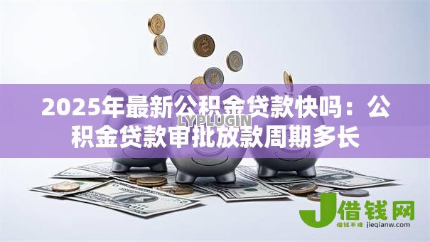 2025年最新公积金贷款快吗:公积金贷款审批放款周期多长 2025年最新公积金贷款快吗:公积金贷款审批放款周期多长