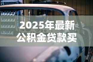 2025年最新公积金贷款买车怎么贷：公积金能否用于贷款购车