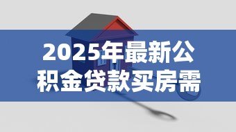 2025年最新公积金贷款买房需要什么材料:申请公积金贷款需准备哪些证件 2025年最新公积金贷款买房需要什么材料:申请公积金贷款需准备哪些证件