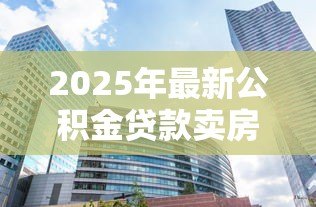 2025年最新公积金贷款卖房：公积金贷款购房后如何出售房屋
