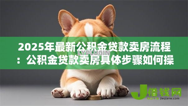 2025年最新公积金贷款卖房流程:公积金贷款卖房具体步骤如何操作 2025年最新公积金贷款卖房流程:公积金贷款卖房具体步骤如何操作