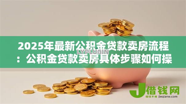 2025年最新公积金贷款卖房流程:公积金贷款卖房具体步骤如何操作 2025年最新公积金贷款卖房流程:公积金贷款卖房具体步骤如何操作
