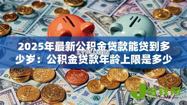 2025年最新公积金贷款能贷到多少岁:公积金贷款年龄上限是多少 2025年最新公积金贷款能贷到多少岁:公积金贷款年龄上限是多少