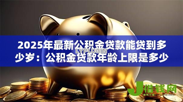 2025年最新公积金贷款能贷到多少岁:公积金贷款年龄上限是多少 2025年最新公积金贷款能贷到多少岁:公积金贷款年龄上限是多少
