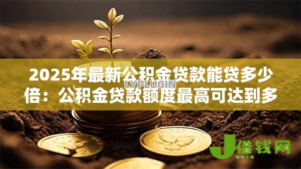 2025年最新公积金贷款能贷多少倍：公积金贷款额度最高可达到多少倍