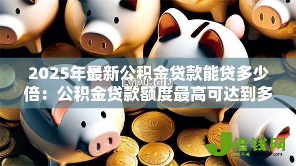 2025年最新公积金贷款能贷多少倍：公积金贷款额度最高可达到多少倍