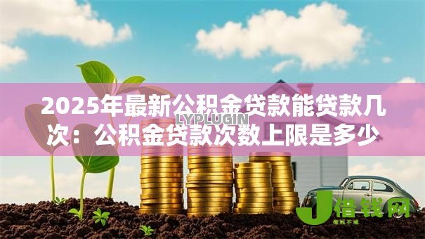 2025年最新公积金贷款能贷款几次:公积金贷款次数上限是多少 2025年最新公积金贷款能贷款几次:公积金贷款次数上限是多少