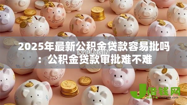 2025年最新公积金贷款容易批吗：公积金贷款审批难不难