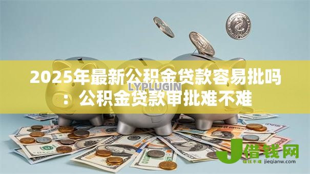 2025年最新公积金贷款容易批吗：公积金贷款审批难不难