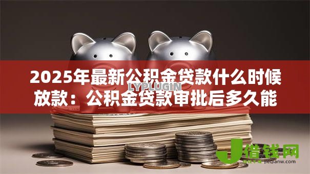 2025年最新公积金贷款什么时候放款：公积金贷款审批后多久能放款