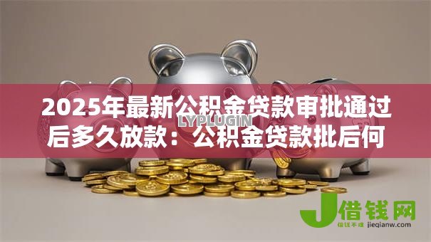 2025年最新公积金贷款审批通过后多久放款:公积金贷款批后何时能收到款项 2025年最新公积金贷款审批通过后多久放款:公积金贷款批后何时能收到款项